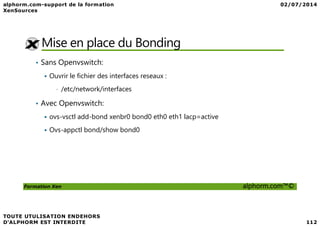 Mise en place du Bonding
• Sans Openvswitch:
Ouvrir le fichier des interfaces reseaux :
• /etc/network/interfaces
• Avec Openvswitch:
ovs-vsctl add-bond xenbr0 bond0 eth0 eth1 lacp=active
Formation Xen alphorm.com™©
ovs-vsctl add-bond xenbr0 bond0 eth0 eth1 lacp=active
Ovs-appctl bond/show bond0
 