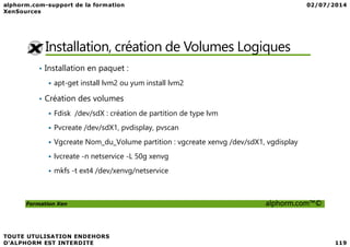 Installation, création de Volumes Logiques
• Installation en paquet :
apt-get install lvm2 ou yum install lvm2
• Création des volumes
Fdisk /dev/sdX : création de partition de type lvm
Pvcreate /dev/sdX1, pvdisplay, pvscan
Formation Xen alphorm.com™©
Pvcreate /dev/sdX1, pvdisplay, pvscan
Vgcreate Nom_du_Volume partition : vgcreate xenvg /dev/sdX1, vgdisplay
lvcreate -n netservice -L 50g xenvg
mkfs -t ext4 /dev/xenvg/netservice
 