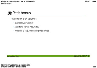 Petit bonus
• Extension d’un volume :
pvcreate /dev/sdb2
vgextend xenvg /dev/sdb2
lvresize -L 15g /dev/xenvg/netservice
Formation Xen alphorm.com™©
 