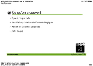 Ce qu’on a couvert
• Qu’est ce que LVM
• Installation, création de Volumes Logiques
• Xen et les Volumes Logiques
• Petit bonus
Formation Xen alphorm.com™©
 