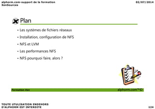 Plan
• Les systèmes de fichiers réseaux
• Installation, configuration de NFS
• NFS et LVM
• Les performances NFS
Formation Xen alphorm.com™©
• NFS pourquoi faire, alors ?
 