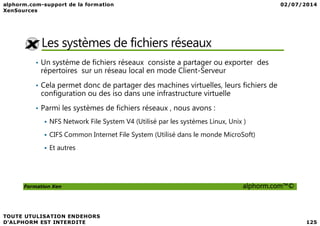 Les systèmes de fichiers réseaux
• Un système de fichiers réseaux consiste a partager ou exporter des
répertoires sur un réseau local en mode Client-Serveur
• Cela permet donc de partager des machines virtuelles, leurs fichiers de
configuration ou des iso dans une infrastructure virtuelle
• Parmi les systèmes de fichiers réseaux , nous avons :
Formation Xen alphorm.com™©
NFS Network File System V4 (Utilisé par les systèmes Linux, Unix )
CIFS Common Internet File System (Utilisé dans le monde MicroSoft)
Et autres
 