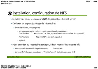 Installation, configuration de NFS
• Installer sur le ou les serveurs NFS le paquet nfs-kernel-server
• Déclarer un export (partage de répertoire)
Dans le fichier /etc/exports
• <dossier partagé> <hôte>(<options>) <hôte2>(<options>)...
/var/lib/xen/ xenubuntu( rw, root_squash ) centosubuntu ( rw, root_squash )
Formation Xen alphorm.com™©
• /var/lib/xen/ 192.168.10.* ( rw, root_squash )
• exportfs
• Pour acceder au repertoire partager, il faut monter les exports nfs
Mount –t nfs serveurnfs:/repertoireVMs/ /var/lib/xen
serveurnfs:/<Dossier_à_partager>/ /vat/lib/xen nfs defaults,user,auto 0 0
 