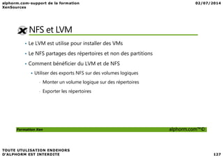 NFS et LVM
• Le LVM est utilise pour installer des VMs
• Le NFS partages des répertoires et non des partitions
• Comment bénéficier du LVM et de NFS
Utiliser des exports NFS sur des volumes logiques
Formation Xen alphorm.com™©
• Monter un volume logique sur des répertoires
• Exporter les répertoires
 