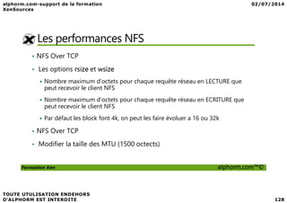 Les performances NFS
• NFS Over TCP
• Les options rsize et wsize
Nombre maximum d’octets pour chaque requête réseau en LECTURE que
peut recevoir le client NFS
Nombre maximum d’octets pour chaque requête réseau en ECRITURE que
Formation Xen alphorm.com™©
Nombre maximum d’octets pour chaque requête réseau en ECRITURE que
peut recevoir le client NFS
Par défaut les block font 4k, on peut les faire évoluer a 16 ou 32k
• NFS Over TCP
• Modifier la taille des MTU (1500 octects)
 
