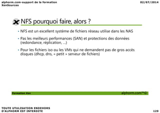 NFS pourquoi faire, alors ?
• NFS est un excellent système de fichiers réseau utilise dans les NAS
• Pas les meilleurs performances (SAN) et protections des données
(redondance, réplication, …)
• Pour les fichiers iso ou les VMs qui ne demandent pas de gros accès
disques (dhcp, dns, « petit » serveur de fichiers)
Formation Xen alphorm.com™©
 