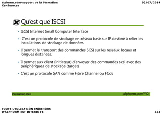 Qu’est que ISCSI
• ISCSI Internet Small Computer Interface
• C'est un protocole de stockage en réseau basé sur IP destiné à relier les
installations de stockage de données.
• Il permet le transport des commandes SCSI sur les reseaux locaux et
longues distances.
Formation Xen alphorm.com™©
• Il permet aux client (initiateur) d’envoyer des commandes scsi avec des
périphériques de stockage (target)
• C’est un protocole SAN comme Fibre Channel ou FCoE
 