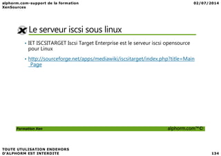Le serveur iscsi sous linux
• IET ISCSITARGET Iscsi Target Enterprise est le serveur iscsi opensource
pour Linux
• http://sourceforge.net/apps/mediawiki/iscsitarget/index.php?title=Main
_Page
Formation Xen alphorm.com™©
 