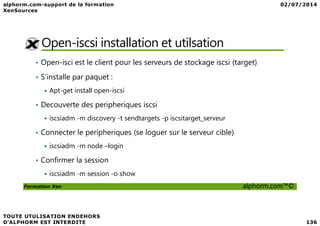 Open-iscsi installation et utilsation
• Open-isci est le client pour les serveurs de stockage iscsi (target)
• S’installe par paquet :
Apt-get install open-iscsi
• Decouverte des peripheriques iscsi
Formation Xen alphorm.com™©
iscsiadm -m discovery -t sendtargets -p iscsitarget_serveur
• Connecter le peripheriques (se loguer sur le serveur cible)
iscsiadm -m node –login
• Confirmer la session
iscsiadm -m session -o show
 