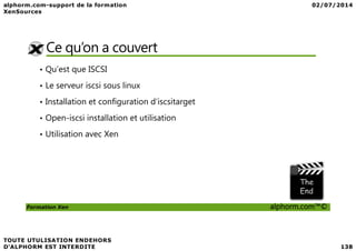 Ce qu’on a couvert
• Qu’est que ISCSI
• Le serveur iscsi sous linux
• Installation et configuration d’iscsitarget
• Open-iscsi installation et utilisation
Formation Xen alphorm.com™©
• Utilisation avec Xen
 
