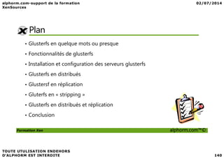 Plan
• Glusterfs en quelque mots ou presque
• Fonctionnalités de glusterfs
• Installation et configuration des serveurs glusterfs
• Glusterfs en distribués
Formation Xen alphorm.com™©
• Glustersf en réplication
• Gluterfs en « stripping »
• Glusterfs en distribués et réplication
• Conclusion
 