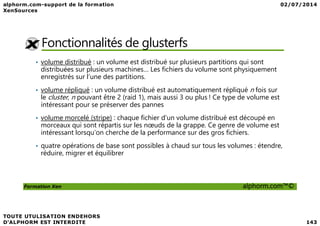 Fonctionnalités de glusterfs
• volume distribué : un volume est distribué sur plusieurs partitions qui sont
distribuées sur plusieurs machines… Les fichiers du volume sont physiquement
enregistrés sur l’une des partitions.
• volume répliqué : un volume distribué est automatiquement répliqué n fois sur
le cluster, n pouvant être 2 (raid 1), mais aussi 3 ou plus ! Ce type de volume est
intéressant pour se préserver des pannes
volume morcelé (stripe) : chaque fichier d’un volume distribué est découpé en
Formation Xen alphorm.com™©
• volume morcelé (stripe) : chaque fichier d’un volume distribué est découpé en
morceaux qui sont répartis sur les nœuds de la grappe. Ce genre de volume est
intéressant lorsqu’on cherche de la performance sur des gros fichiers.
• quatre opérations de base sont possibles à chaud sur tous les volumes : étendre,
réduire, migrer et équilibrer
 