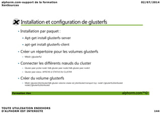 Installation et configuration de glusterfs
• Installation par paquet :
Apt-get install glusterfs-server
apt-get install glusterfs-client
• Créer un répertoire pour les volumes glusterfs
Mkdir /glusterfs/
Formation Xen alphorm.com™©
Mkdir /glusterfs/
• Connecter les différents nœuds du cluster
Gluster peer probe node1 && gluster peer node2 && gluster peer node3
Gluster peer status AFFICHE LE STATUS DU CLUSTER
• Créer du volume glusterfs
Mkdir /gluster/distributed && gluster volume create vol_distributed transport tcp node1:/glusterfs/distributed
node2:/glusterfs/distributed
 
