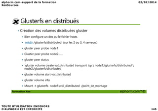 Glusterfs en distribués
• Création des volumes distribuées gluster
Bien configure un dns ou le fichier hosts
mkdir /glusterfs/distributed (sur les 2 ou 3, 4 serveurs)
gluster peer probe node1
Gluster peer probe node2 …..
Formation Xen alphorm.com™©
Gluster peer probe node2 …..
gluster peer status
gluster volume create vol_distributed transport tcp  node1:/glusterfs/distributed 
node2:/glusterfs/distributed
gluster volume start vol_distributed
gluster volume info
Mount -t glusterfs node1:/vol_distributed /point_de_montage
 