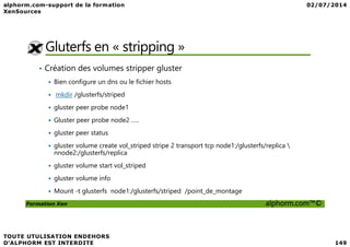 Gluterfs en « stripping »
• Création des volumes stripper gluster
Bien configure un dns ou le fichier hosts
mkdir /glusterfs/striped
gluster peer probe node1
Gluster peer probe node2 …..
Formation Xen alphorm.com™©
Gluster peer probe node2 …..
gluster peer status
gluster volume create vol_striped stripe 2 transport tcp node1:/glusterfs/replica 
nnode2:/glusterfs/replica
gluster volume start vol_striped
gluster volume info
Mount -t glusterfs node1:/glusterfs/striped /point_de_montage
 