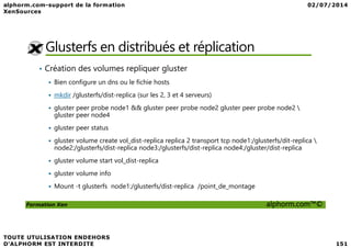 Glusterfs en distribués et réplication
• Création des volumes repliquer gluster
Bien configure un dns ou le fichie hosts
mkdir /glusterfs/dist-replica (sur les 2, 3 et 4 serveurs)
gluster peer probe node1 && gluster peer probe node2 gluster peer probe node2 
gluster peer node4
gluster peer status
Formation Xen alphorm.com™©
gluster peer status
gluster volume create vol_dist-replica replica 2 transport tcp node1:/glusterfs/dit-replica 
node2:/glusterfs/dist-replica node3:/glusterfs/dist-replica node4:/gluster/dist-replica
gluster volume start vol_dist-replica
gluster volume info
Mount -t glusterfs node1:/glusterfs/dist-replica /point_de_montage
 