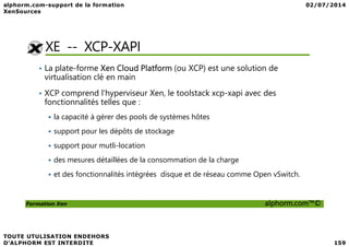 XE -- XCP-XAPI
• La plate-forme Xen Cloud Platform (ou XCP) est une solution de
virtualisation clé en main
• XCP comprend l'hyperviseur Xen, le toolstack xcp-xapi avec des
fonctionnalités telles que :
la capacité à gérer des pools de systèmes hôtes
Formation Xen alphorm.com™©
support pour les dépôts de stockage
support pour mutli-location
des mesures détaillées de la consommation de la charge
et des fonctionnalités intégrées disque et de réseau comme Open vSwitch.
 