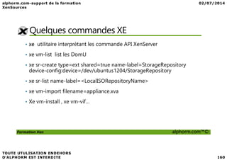 Quelques commandes XE
• xe utilitaire interprétant les commande API XenServer
• xe vm-list list les DomU
• xe sr-create type=ext shared=true name-label=StorageRepository
device-config:device=/dev/ubuntus1204/StorageRepository
• xe sr-list name-label=<LocalISORepositoryName>
Formation Xen alphorm.com™©
• xe sr-list name-label=<LocalISORepositoryName>
• xe vm-import filename=appliance.xva
• Xe vm-install , xe vm-vif…
 