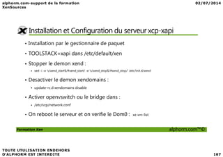 Installation et Configuration du serveur xcp-xapi
• Installation par le gestionnaire de paquet
• TOOLSTACK=xapi dans /etc/default/xen
• Stopper le demon xend :
sed -i -e 's/xend_start$/#xend_start/ -e 's/xend_stop$/#xend_stop/' /etc/init.d/xend
• Desactiver le demon xendomains :
Formation Xen alphorm.com™©
• Desactiver le demon xendomains :
update-rc.d xendomains disable
• Activer openvswitch ou le bridge dans :
/etc/xcp/network.conf
• On reboot le serveur et on verifie le Dom0 : xe vm-list
 