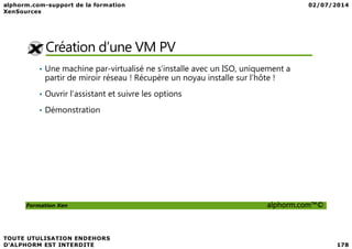 Création d’une VM PV
• Une machine par-virtualisé ne s’installe avec un ISO, uniquement a
partir de miroir réseau ! Récupère un noyau installe sur l’hôte !
• Ouvrir l’assistant et suivre les options
• Démonstration
Formation Xen alphorm.com™©
 