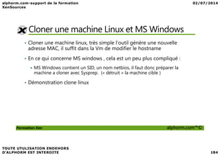 Cloner une machine Linux et MS Windows
• Cloner une machine linux, très simple l’outil génère une nouvelle
adresse MAC, il suffit dans la Vm de modifier le hostname
• En ce qui concerne MS windows , cela est un peu plus compliqué :
MS Windows contient un SID, un nom netbios, il faut donc préparer la
machine a cloner avec Sysprep. (« détruit » la machine cible )
Formation Xen alphorm.com™©
• Démonstration clone linux
 