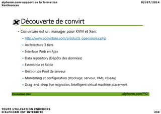 Découverte de convirt
• Convirture est un manager pour KVM et Xen:
http://www.convirture.com/products_opensource.php
Architecture 3 tiers
Interface Web en Ajax
Data repository (Dépôts des données)
Formation Xen alphorm.com™©
Data repository (Dépôts des données)
Extensible et fiable
Gestion de Pool de serveur
Monitoring et configuration (stockage, serveur, VMs, réseau)
Drag-and-drop live migration, Intelligent virtual machine placement
 