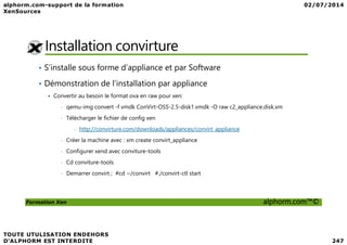 Installation convirture
• S’installe sous forme d’appliance et par Software
• Démonstration de l’installation par appliance
Convertir au besoin le format ova en raw pour xen:
• qemu-img convert -f vmdk ConVirt-OSS-2.5-disk1.vmdk -O raw c2_appliance.disk.xm
• Télécharger le fichier de config xen
Formation Xen alphorm.com™©
- http://convirture.com/downloads/appliances/convirt_appliance
• Créer la machine avec : xm create convirt_appliance
• Configurer xend avec conviture-tools
• Cd conviture-tools
• Demarrer convirt ; #cd ~/convirt #./convirt-ctl start
 