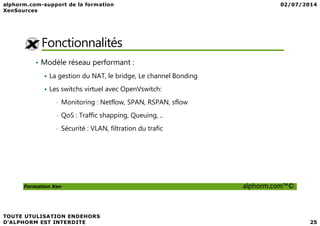 Fonctionnalités
• Modèle réseau performant :
La gestion du NAT, le bridge, Le channel Bonding
Les switchs virtuel avec OpenVswitch:
• Monitoring : Netflow, SPAN, RSPAN, sflow
• QoS : Traffic shapping, Queuing, ..
Formation Xen alphorm.com™©
• QoS : Traffic shapping, Queuing, ..
• Sécurité : VLAN, filtration du trafic
 