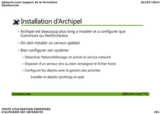 Installation d’Archipel
• Archipel est beaucoup plus long a installer et a configurer que
Convirture ou XenOrchestra
• On doit installer un serveur ejabber
• Bien configurer son système :
Désactiver NetworkManager et activer le service network
Formation Xen alphorm.com™©
Désactiver NetworkManager et activer le service network
Disposer d’un serveur dns ou bien renseigner le fichier hosts
Configurer les dépôts avec la gestion des priorités
• Installer le dépôts rpmforge et epel
 
