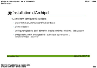 Installation d’Archipel
• Maintenant configurons ejabberd
Ouvrir le fichier /etc/ejabberd/ejabberd.conf
Démonstration
Configurer ejabberd pour démarrer avec le système : chkconfig –add ejabberd
Enregistrer l’admin avec ejabberd : ejabberdctl register admin 
Formation Xen alphorm.com™©
Enregistrer l’admin avec ejabberd : ejabberdctl register admin 
xen.alphorm.local password
 