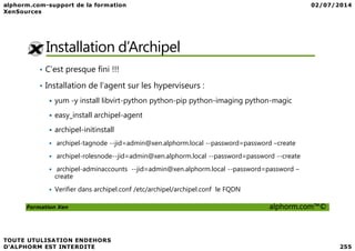 Installation d’Archipel
• C’est presque fini !!!
• Installation de l’agent sur les hyperviseurs :
yum -y install libvirt-python python-pip python-imaging python-magic
easy_install archipel-agent
archipel-initinstall
Formation Xen alphorm.com™©
archipel-initinstall
archipel-tagnode --jid=admin@xen.alphorm.local --password=password –create
archipel-rolesnode--jid=admin@xen.alphorm.local --password=password --create
archipel-adminaccounts --jid=admin@xen.alphorm.local --password=password –
create
Verifier dans archipel.conf /etc/archipel/archipel.conf le FQDN
 