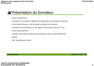 Présentation du formateur
• Ludovic Quenec'hdu
• Formateur et consultant indépendant Logiciel libre, virtualisation et sécurité
• J'ai été administrateur, chef de projet, architecte et consultant
• Je dispense des formations sur les logiciels libres depuis plus de 15 ans
• Email: lquenec@free.fr
• LinkedIn :http://www.linkedin.com/pub/ludovic-quenec-hdu/47/6bb/550
Formation Xen alphorm.com™©
• LinkedIn :http://www.linkedin.com/pub/ludovic-quenec-hdu/47/6bb/550
• Viadeo :
• Site : http://lquenec.free.fr
 