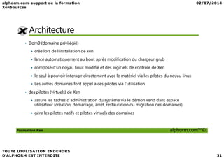 Architecture
• Dom0 (domaine privilégié)
crée lors de l'installation de xen
lancé automatiquement au boot après modification du chargeur grub
composé d'un noyau linux modifié et des logiciels de contrôle de Xen
le seul à pouvoir interagir directement avec le matériel via les pilotes du noyau linux
Formation Xen alphorm.com™©
Les autres domaines font appel a ces pilotes via l'utilisation
• des pilotes (virtuels) de Xen
assure les taches d'administration du système via le démon xend dans espace
utilisateur (création, démarrage, arrêt, restauration ou migration des domaines)
gère les pilotes natifs et pilotes virtuels des domaines
 