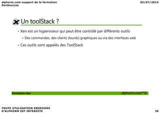Un toolStack ?
• Xen est un hyperviseur qui peut être contrôlé par différents outils
Des commandes, des clients (lourds) graphiques ou via des interfaces web
• Ces outils sont appelés des ToolStack
Formation Xen alphorm.com™©
 