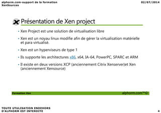 Présentation de Xen project
• Xen Project est une solution de virtualisation libre
• Xen est un noyau linux modifie afin de gérer la virtualisation matérielle
et para virtualisé.
• Xen est un hyperviseurs de type 1
• Ils supporte les architectures x86, x64, IA-64, PowerPC, SPARC et ARM
Formation Xen alphorm.com™©
• Ils supporte les architectures x86, x64, IA-64, PowerPC, SPARC et ARM
• Il existe en deux versions XCP (anciennement Citrix Xenserver)et Xen
(anciennement Xensource)
 