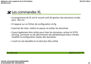 Les commandes XL
• Le programme de XL est le nouvel outil de gestion des domaines invités
pour Xen 4.2.
• Il s’appuie sur un fichier de configuration xl.cfg
• Il permet de créer, mettre en pause, et arrêter les domaines
• Il peut également être utilisé pour lister les domaines, activer le VCPU
Formation Xen alphorm.com™©
• Il peut également être utilisé pour lister les domaines, activer le VCPU
pinning, connecter ou de déconnecter des périphériques blocs virtuels,
modifier la configuration réseau des domaines
• L'outil xm est obsolète et ne doit plus être utilisé
 