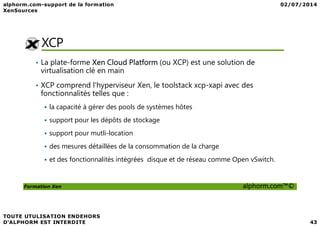 XCP
• La plate-forme Xen Cloud Platform (ou XCP) est une solution de
virtualisation clé en main
• XCP comprend l'hyperviseur Xen, le toolstack xcp-xapi avec des
fonctionnalités telles que :
la capacité à gérer des pools de systèmes hôtes
Formation Xen alphorm.com™©
support pour les dépôts de stockage
support pour mutli-location
des mesures détaillées de la consommation de la charge
et des fonctionnalités intégrées disque et de réseau comme Open vSwitch.
 