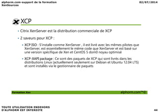 XCP
• Citrix XenServer est la distribution commerciale de XCP
• 2 saveurs pour XCP :
XCP ISO : S'installe comme XenServer , il est livré avec les mêmes pilotes que
XenServer, est essentiellement le même code que XenServer et est basé sur
une version spécifique de Xen et CentOS 5 dom0 noyau optimisé
Formation Xen alphorm.com™©
XCP-XAPI package : Ce sont des paquets de XCP qui sont livrés dans les
distributions Linux (actuellement seulement sur Debian et Ubuntu 12.04 LTS)
et sont installés via le gestionnaire de paquets
 