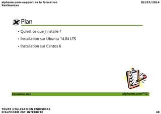 Plan
• Qu’est ce que j’installe ?
• Installation sur Ubuntu 14.04 LTS
• Installation sur Centos 6
Formation Xen alphorm.com™©
 