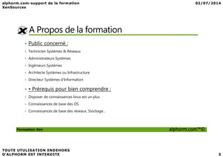 A Propos de la formation
• Public concerné :
• Technicien Systèmes & Réseaux
• Administrateurs Systèmes
• Ingénieurs Systèmes
• Architecte Systèmes ou Infrastructure
• Directeur Systèmes d’Information
Formation Xen alphorm.com™©
• Directeur Systèmes d’Information
• • Prérequis pour bien comprendre :
• Disposer de connaissances linux est un plus
• Connaissances de base des OS
• Connaissances de base des réseaux, Stockage...
 