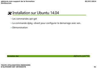 Installation sur Ubuntu 14.04
• Les commandes apt-get
• La commande dpkg –divert pour configurer le demarrage avec xen..
• Démonstration
Formation Xen alphorm.com™©
 