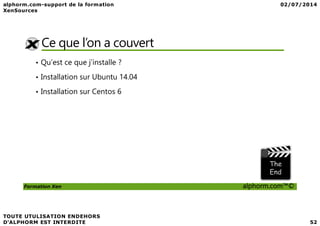 Ce que l’on a couvert
• Qu’est ce que j’installe ?
• Installation sur Ubuntu 14.04
• Installation sur Centos 6
Formation Xen alphorm.com™©
 