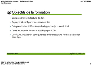 Objectifs de la formation
• Comprendre l’architecture de Xen
• Déployer et configurer des serveurs Xen
• Comprendre les différents outils de gestion (xcp, xend, libxl)
• Gérer les aspects réseau et stockage pour Xen
Formation Xen alphorm.com™©
• Découvrir, installer et configurer les différentes plate formes de gestion
pour Xen
 