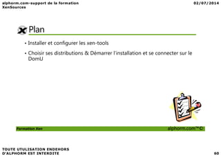 Plan
• Installer et configurer les xen-tools
• Choisir ses distributions & Démarrer l’installation et se connecter sur le
DomU
Formation Xen alphorm.com™©
 