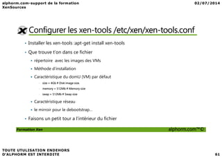 Configurer les xen-tools /etc/xen/xen-tools.conf
• Installer les xen-tools :apt-get install xen-tools
• Que trouve t’on dans ce fichier
répertoire avec les images des VMs
Méthode d'installation
Caractéristique du domU (VM) par défaut
Formation Xen alphorm.com™©
Caractéristique du domU (VM) par défaut
• size = 4Gb # Disk image size.
• memory = 512Mb # Memory size
• swap = 512Mb # Swap size
Caractéristique réseau
le mirroir pour le debootstrap…
• Faisons un petit tour a l’intérieur du fichier
 