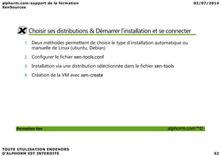 Choisir ses distributions & Démarrer l’installation et se connecter
1. Deux méthodes permettent de choisir le type d’installation automatique ou
manuelle de Linux (ubuntu, Debian)
2. Configurer le fichier xen-tools.conf
3. Installation via une distribution sélectionnée dans le fichier xen-tools
4. Création de la VM avec xen-create
Formation Xen alphorm.com™©
 