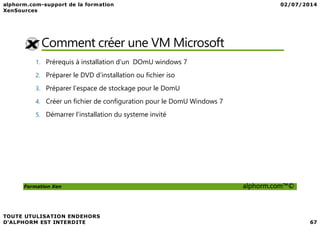 Comment créer une VM Microsoft
1. Prérequis à installation d’un DOmU windows 7
2. Préparer le DVD d’installation ou fichier iso
3. Préparer l’espace de stockage pour le DomU
4. Créer un fichier de configuration pour le DomU Windows 7
5. Démarrer l’installation du systeme invité
Formation Xen alphorm.com™©
5. Démarrer l’installation du systeme invité
 