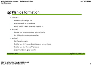 Plan de formation
• Module 1 :
Présentation du Projet Xen
Fonctionnalités et Architecture
xm/xl/XCP/XCP-XAPI linux - Les ToolStacks
• Module 2 :
Installer xen sur ubuntu et sur Fedora/CentOs
Formation Xen alphorm.com™©
Installer xen sur ubuntu et sur Fedora/CentOs
Les fichiers de configurations de Xen
• Module 3 :
Configuration rapide
Installer une Vm linux en bootstrap avec les xen-tools
Installer une VM Microsoft Windows
La commande xm, gérer les VMs
 