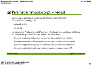 Paramètre network-script, vif-script
• Le réseau se configure via deux paramètres dans le fichier
/etc/xen/xend-config.sxp :
network-script.
vif-script.
• Le paramètre "network-script" permet d'indiquer un script qui est lancé
Formation Xen alphorm.com™©
• Le paramètre "network-script" permet d'indiquer un script qui est lancé
en même temps que Xen. Les valeurs natives sont :
(network-script /bin/true) pour ne pas avoir de réseau au lancement de Xen.
(network-script network-bridge) pour mettre en place un réseau en mode pont.
(network-script network-route) pour mettre en place un réseau en mode route.
(network-script network-nat) pour mettre en place un réseau en mode NAT.
 