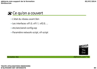 Ce qu’on a couvert
• L'état du réseau avant Xen
• Les interfaces vif1.0, vif1.1, vif2.0, …
• etc/xen/xend-config.sxp
• Paramètre network-script, vif-script
Formation Xen alphorm.com™©
 